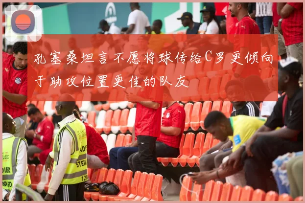 孔塞桑坦言不愿将球传给C罗更倾向于助攻位置更佳的队友