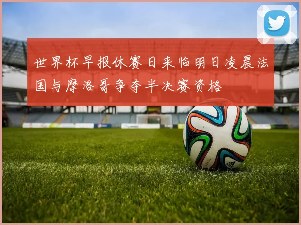 世界杯早报休赛日来临明日凌晨法国与摩洛哥争夺半决赛资格