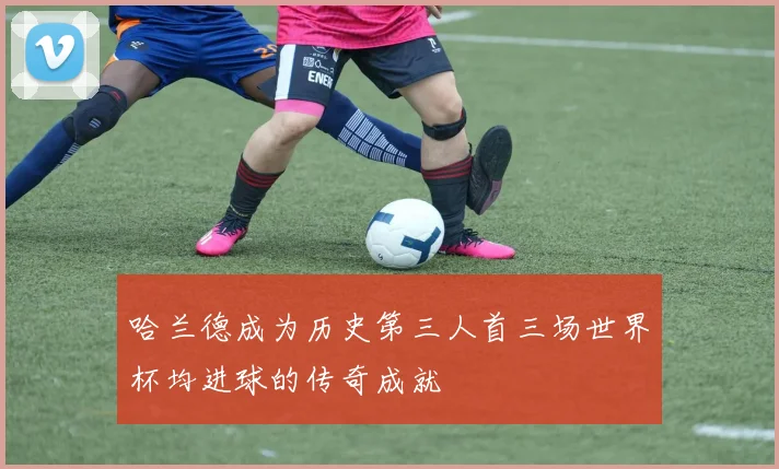 哈兰德成为历史第三人首三场世界杯均进球的传奇成就