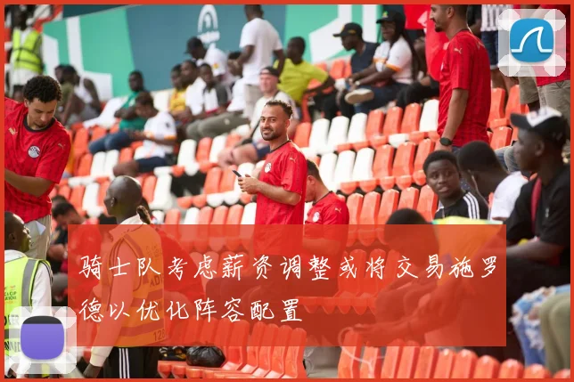 骑士队考虑薪资调整或将交易施罗德以优化阵容配置