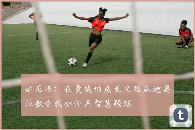 达尼洛：在曼城的成长之路瓜迪奥拉教会我如何用智慧踢球