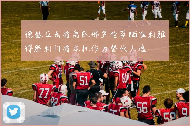 德赫亚或将离队佛罗伦萨瞄准利雅得胜利门将本托作为替代人选