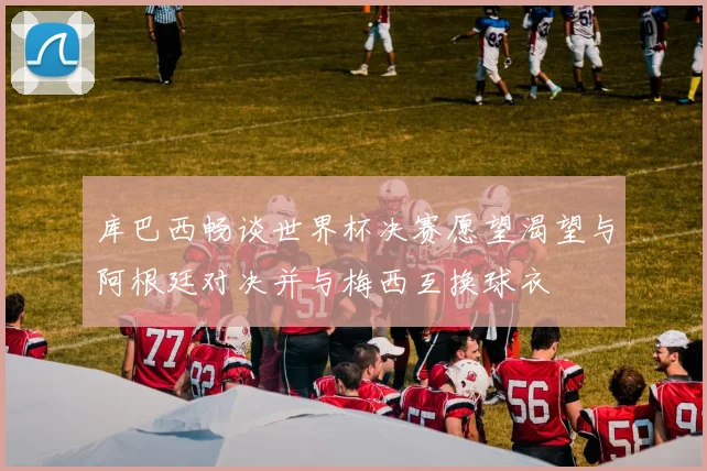 库巴西畅谈世界杯决赛愿望渴望与阿根廷对决并与梅西互换球衣