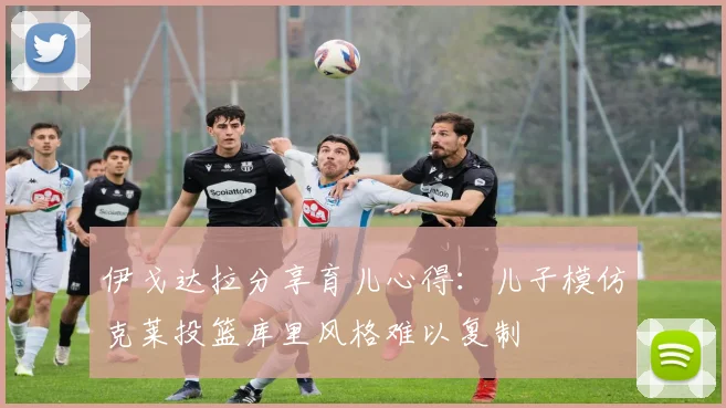 伊戈达拉分享育儿心得：儿子模仿克莱投篮库里风格难以复制