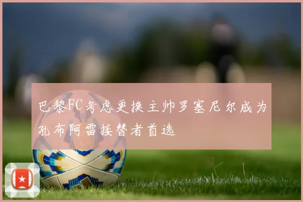 巴黎FC考虑更换主帅罗塞尼尔成为孔布阿雷接替者首选