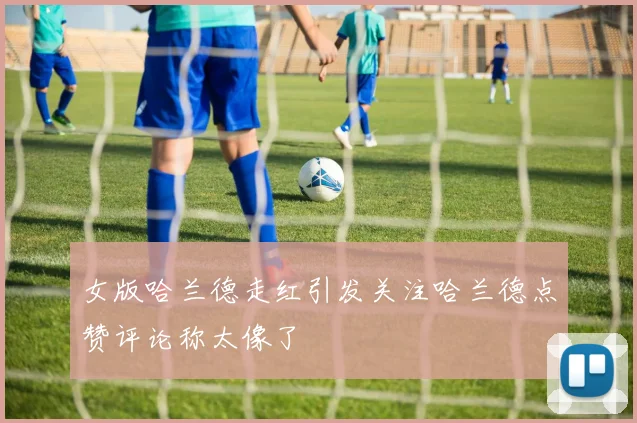 女版哈兰德走红引发关注哈兰德点赞评论称太像了