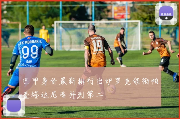 巴甲身价最新排行出炉罗克领衔帕奎塔达尼洛并列第二