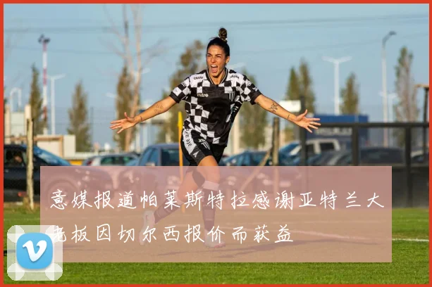 意媒报道帕莱斯特拉感谢亚特兰大老板因切尔西报价而获益