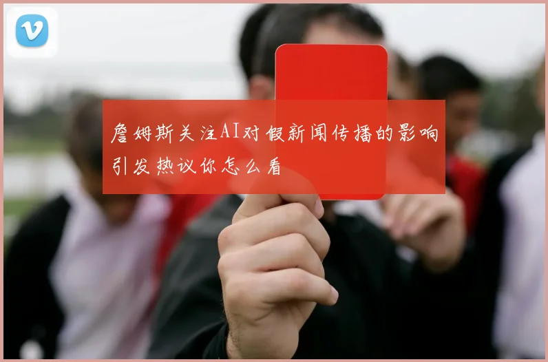 詹姆斯关注AI对假新闻传播的影响引发热议你怎么看