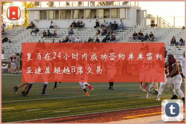 皇马在24小时内成功签约库库雷利亚速度超越B席交易
