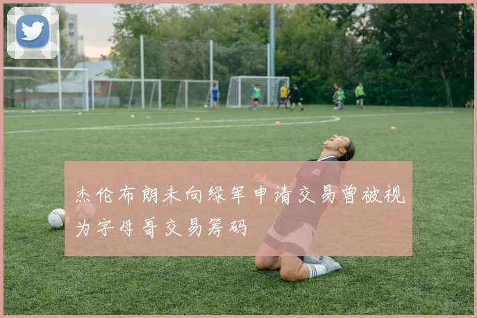 杰伦布朗未向绿军申请交易曾被视为字母哥交易筹码