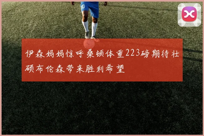 伊森妈妈惊呼桑顿体重223磅期待壮硕布伦森带来胜利希望