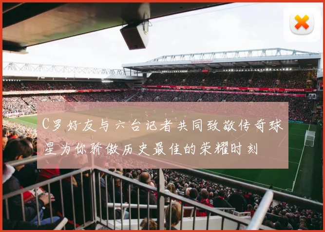 C罗好友与六台记者共同致敬传奇球星为你骄傲历史最佳的荣耀时刻