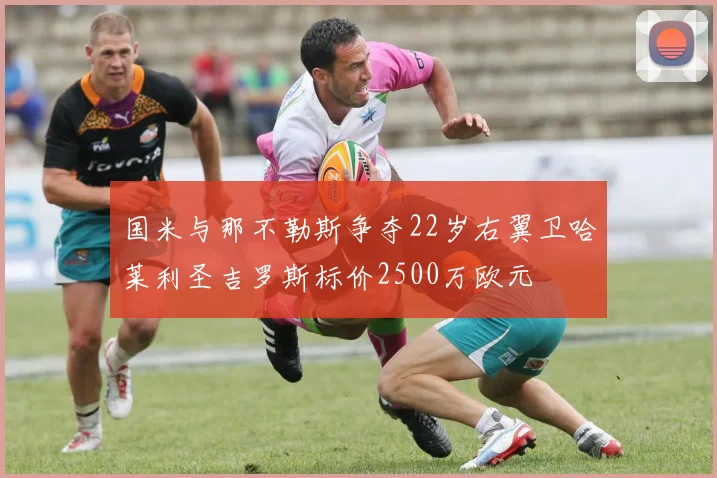 国米与那不勒斯争夺22岁右翼卫哈莱利圣吉罗斯标价2500万欧元